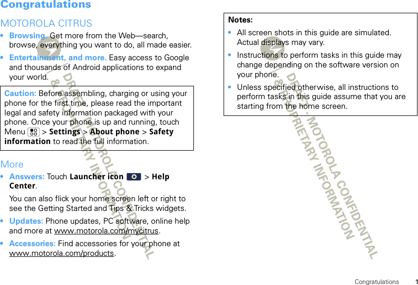 1CongratulationsCongratulationsMOTOROLA CITRUS• Browsing. Get more from the Web—search, browse, everything you want to do, all made easier.• Entertainment, and more. Easy access to Google and thousands of Android applications to expand your world.More•Answers: Touch Launcher icon &gt; Help Center.You can also flick your home screen left or right to see the Getting Started and Tips &amp; Tricks widgets.•Updates: Phone updates, PC software, online help and more at www.motorola.com/mycitrus.• Accessories: Find accessories for your phone at www.motorola.com/products.Caution: Before assembling, charging or using your phone for the first time, please read the important legal and safety information packaged with your phone. Once your phone is up and running, touch Menu  &gt; Settings &gt; About phone &gt; Safety information to read the full information.Notes:•All screen shots in this guide are simulated. Actual displays may vary. •Instructions to perform tasks in this guide may change depending on the software version on your phone.•Unless specified otherwise, all instructions to perform tasks in this guide assume that you are starting from the home screen.