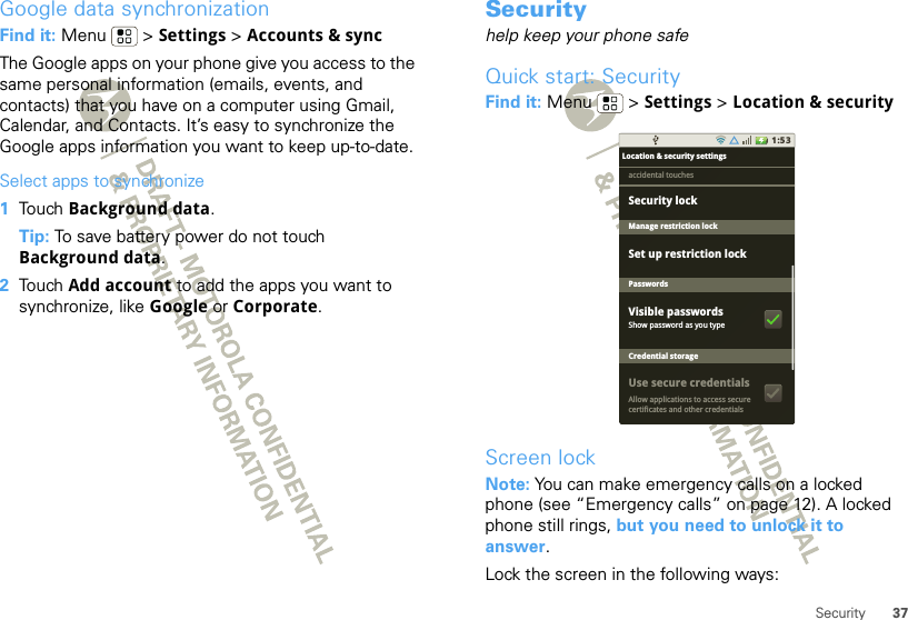 37SecurityGoogle data synchronizationFind it: Menu  &gt; Settings &gt; Accounts &amp; syncThe Google apps on your phone give you access to the same personal information (emails, events, and contacts) that you have on a computer using Gmail, Calendar, and Contacts. It’s easy to synchronize the Google apps information you want to keep up-to-date.Select apps to synchronize  1Touch Background data.Tip: To save battery power do not touch Background data.2Touch Add account to add the apps you want to synchronize, like Google or Corporate.Securityhelp keep your phone safeQuick start: SecurityFind it: Menu  &gt; Settings &gt; Location &amp; securityScreen lockNote: You can make emergency calls on a locked phone (see “Emergency calls” on page 12). A locked phone still rings, but you need to unlock it to answer.Lock the screen in the following ways:1:53Location &amp; security settingsSet up restriction lockManage restriction lockPasswordsCredential storageShow password as you typeAllow applications to access securecertificates and other credentialsaccidental touchesVisible passwordsUse secure credentialsSecurity lock