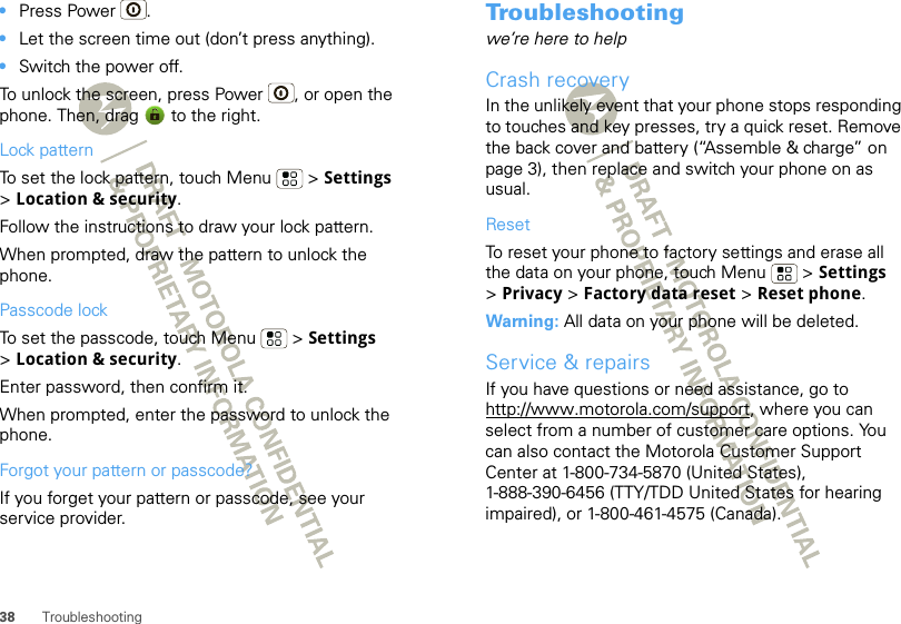 38 Troubleshooting•Press Power .•Let the screen time out (don’t press anything).•Switch the power off.To unlock the screen, press Power , or open the phone. Then, drag   to the right.Lock patternTo set the lock pattern, touch Menu  &gt; Settings &gt;Location &amp; security. Follow the instructions to draw your lock pattern. When prompted, draw the pattern to unlock the phone.Passcode lockTo set the passcode, touch Menu  &gt; Settings &gt;Location &amp; security.Enter password, then confirm it.When prompted, enter the password to unlock the phone.Forgot your pattern or passcode?If you forget your pattern or passcode, see your service provider.Troubleshootingwe’re here to helpCrash recoveryIn the unlikely event that your phone stops responding to touches and key presses, try a quick reset. Remove the back cover and battery (“Assemble &amp; charge” on page 3), then replace and switch your phone on as usual.ResetTo reset your phone to factory settings and erase all the data on your phone, touch Menu  &gt; Settings &gt;Privacy &gt; Factory data reset &gt; Reset phone.Warning: All data on your phone will be deleted.Service &amp; repairsIf you have questions or need assistance, go to http://www.motorola.com/support, where you can select from a number of customer care options. You can also contact the Motorola Customer Support Center at 1-800-734-5870 (United States), 1-888-390-6456 (TTY/TDD United States for hearing impaired), or 1-800-461-4575 (Canada).