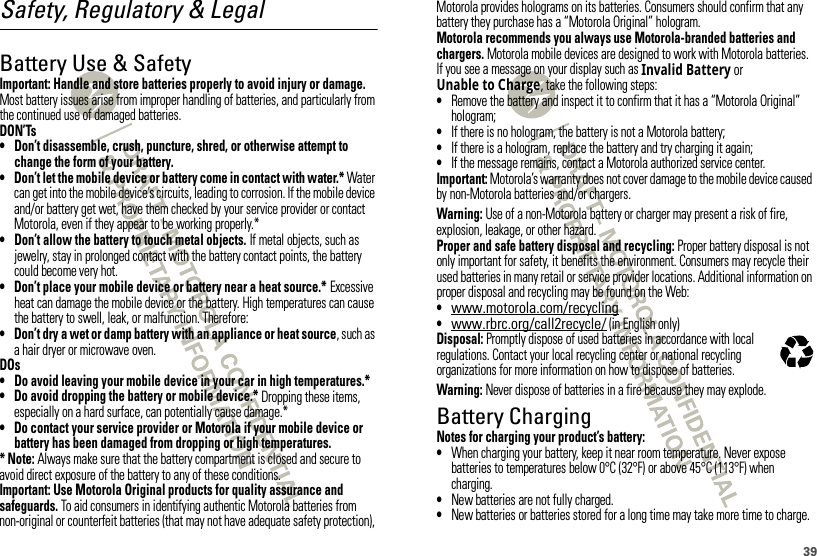 39Safety, Regulatory &amp; LegalBattery Use &amp; SafetyBatter y Use &amp; SafetyImportant: Handle and store batteries properly to avoid injury or damage. Most battery issues arise from improper handling of batteries, and particularly from the continued use of damaged batteries.DON’Ts• Don’t disassemble, crush, puncture, shred, or otherwise attempt to change the form of your battery.• Don’t let the mobile device or battery come in contact with water.* Water can get into the mobile device’s circuits, leading to corrosion. If the mobile device and/or battery get wet, have them checked by your service provider or contact Motorola, even if they appear to be working properly.*• Don’t allow the battery to touch metal objects. If metal objects, such as jewelry, stay in prolonged contact with the battery contact points, the battery could become very hot.• Don’t place your mobile device or battery near a heat source.* Excessive heat can damage the mobile device or the battery. High temperatures can cause the battery to swell, leak, or malfunction. Therefore:• Don’t dry a wet or damp battery with an appliance or heat source, such as a hair dryer or microwave oven.DOs• Do avoid leaving your mobile device in your car in high temperatures.*• Do avoid dropping the battery or mobile device.* Dropping these items, especially on a hard surface, can potentially cause damage.*• Do contact your service provider or Motorola if your mobile device or battery has been damaged from dropping or high temperatures.* Note: Always make sure that the battery compartment is closed and secure to avoid direct exposure of the battery to any of these conditions.Important: Use Motorola Original products for quality assurance and safeguards. To aid consumers in identifying authentic Motorola batteries from non-original or counterfeit batteries (that may not have adequate safety protection), Motorola provides holograms on its batteries. Consumers should confirm that any battery they purchase has a “Motorola Original” hologram.Motorola recommends you always use Motorola-branded batteries and chargers. Motorola mobile devices are designed to work with Motorola batteries. If you see a message on your display such as Invalid Battery or Unable to Charge, take the following steps:•Remove the battery and inspect it to confirm that it has a “Motorola Original” hologram;•If there is no hologram, the battery is not a Motorola battery;•If there is a hologram, replace the battery and try charging it again;•If the message remains, contact a Motorola authorized service center.Important: Motorola’s warranty does not cover damage to the mobile device caused by non-Motorola batteries and/or chargers.Warning: Use of a non-Motorola battery or charger may present a risk of fire, explosion, leakage, or other hazard.Proper and safe battery disposal and recycling: Proper battery disposal is not only important for safety, it benefits the environment. Consumers may recycle their used batteries in many retail or service provider locations. Additional information on proper disposal and recycling may be found on the Web:•www.motorola.com/recycling•www.rbrc.org/call2recycle/ (in English only)Disposal: Promptly dispose of used batteries in accordance with local regulations. Contact your local recycling center or national recycling organizations for more information on how to dispose of batteries.Warning: Never dispose of batteries in a fire because they may explode.Battery ChargingBatter y Chargi ngNotes for charging your product’s battery:•When charging your battery, keep it near room temperature. Never expose batteries to temperatures below 0°C (32°F) or above 45°C (113°F) when charging.•New batteries are not fully charged.•New batteries or batteries stored for a long time may take more time to charge.032375o