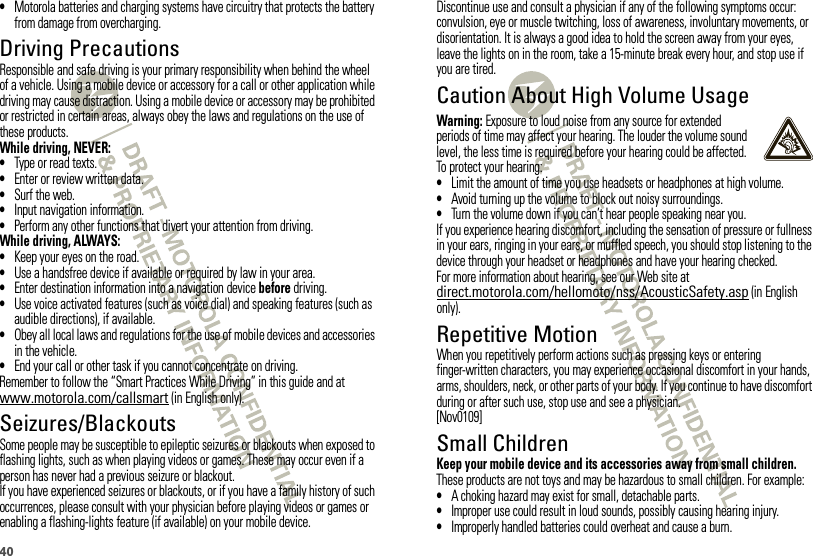 40•Motorola batteries and charging systems have circuitry that protects the battery from damage from overcharging.Driving PrecautionsResponsible and safe driving is your primary responsibility when behind the wheel of a vehicle. Using a mobile device or accessory for a call or other application while driving may cause distraction. Using a mobile device or accessory may be prohibited or restricted in certain areas, always obey the laws and regulations on the use of these products.While driving, NEVER:•Type or read texts.•Enter or review written data.•Surf the web.•Input navigation information.•Perform any other functions that divert your attention from driving.While driving, ALWAYS:•Keep your eyes on the road.•Use a handsfree device if available or required by law in your area.•Enter destination information into a navigation device before driving.•Use voice activated features (such as voice dial) and speaking features (such as audible directions), if available.•Obey all local laws and regulations for the use of mobile devices and accessories in the vehicle.•End your call or other task if you cannot concentrate on driving.Remember to follow the “Smart Practices While Driving” in this guide and at www.motorola.com/callsmart (in English only).Seizures/BlackoutsSome people may be susceptible to epileptic seizures or blackouts when exposed to flashing lights, such as when playing videos or games. These may occur even if a person has never had a previous seizure or blackout.If you have experienced seizures or blackouts, or if you have a family history of such occurrences, please consult with your physician before playing videos or games or enabling a flashing-lights feature (if available) on your mobile device.Discontinue use and consult a physician if any of the following symptoms occur: convulsion, eye or muscle twitching, loss of awareness, involuntary movements, or disorientation. It is always a good idea to hold the screen away from your eyes, leave the lights on in the room, take a 15-minute break every hour, and stop use if you are tired.Caution About High Volume UsageWarning: Exposure to loud noise from any source for extended periods of time may affect your hearing. The louder the volume sound level, the less time is required before your hearing could be affected. To protect your hearing:•Limit the amount of time you use headsets or headphones at high volume.•Avoid turning up the volume to block out noisy surroundings.•Turn the volume down if you can’t hear people speaking near you.If you experience hearing discomfort, including the sensation of pressure or fullness in your ears, ringing in your ears, or muffled speech, you should stop listening to the device through your headset or headphones and have your hearing checked.For more information about hearing, see our Web site at direct.motorola.com/hellomoto/nss/AcousticSafety.asp (in English only).Repetitive MotionWhen you repetitively perform actions such as pressing keys or entering finger-written characters, you may experience occasional discomfort in your hands, arms, shoulders, neck, or other parts of your body. If you continue to have discomfort during or after such use, stop use and see a physician.[Nov0109]Small ChildrenKeep your mobile device and its accessories away from small children. These products are not toys and may be hazardous to small children. For example:•A choking hazard may exist for small, detachable parts.•Improper use could result in loud sounds, possibly causing hearing injury.•Improperly handled batteries could overheat and cause a burn.