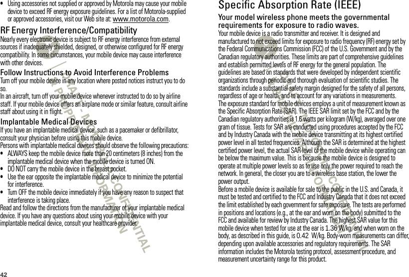 42•Using accessories not supplied or approved by Motorola may cause your mobile device to exceed RF energy exposure guidelines. For a list of Motorola-supplied or approved accessories, visit our Web site at: www.motorola.com.RF Energy Interference/CompatibilityNearly every electronic device is subject to RF energy interference from external sources if inadequately shielded, designed, or otherwise configured for RF energy compatibility. In some circumstances, your mobile device may cause interference with other devices.Follow Instructions to Avoid Interference ProblemsTurn off your mobile device in any location where posted notices instruct you to do so.In an aircraft, turn off your mobile device whenever instructed to do so by airline staff. If your mobile device offers an airplane mode or similar feature, consult airline staff about using it in flight.Implantable Medical DevicesIf you have an implantable medical device, such as a pacemaker or defibrillator, consult your physician before using this mobile device.Persons with implantable medical devices should observe the following precautions:•ALWAYS keep the mobile device more than 20 centimeters (8 inches) from the implantable medical device when the mobile device is turned ON.•DO NOT carry the mobile device in the breast pocket.•Use the ear opposite the implantable medical device to minimize the potential for interference.•Turn OFF the mobile device immediately if you have any reason to suspect that interference is taking place.Read and follow the directions from the manufacturer of your implantable medical device. If you have any questions about using your mobile device with your implantable medical device, consult your healthcare provider.Specific Absorption Rate (IEEE)SAR (IEEE)Your model wireless phone meets the governmental requirements for exposure to radio waves.Your mobile device is a radio transmitter and receiver. It is designed and manufactured to not exceed limits for exposure to radio frequency (RF) energy set by the Federal Communications Commission (FCC) of the U.S. Government and by the Canadian regulatory authorities. These limits are part of comprehensive guidelines and establish permitted levels of RF energy for the general population. The guidelines are based on standards that were developed by independent scientific organizations through periodic and thorough evaluation of scientific studies. The standards include a substantial safety margin designed for the safety of all persons, regardless of age or health, and to account for any variations in measurements.The exposure standard for mobile devices employs a unit of measurement known as the Specific Absorption Rate (SAR). The IEEE SAR limit set by the FCC and by the Canadian regulatory authorities is 1.6 watts per kilogram (W/kg), averaged over one gram of tissue. Tests for SAR are conducted using procedures accepted by the FCC and by Industry Canada with the mobile device transmitting at its highest certified power level in all tested frequencies. Although the SAR is determined at the highest certified power level, the actual SAR level of the mobile device while operating can be below the maximum value. This is because the mobile device is designed to operate at multiple power levels so as to use only the power required to reach the network. In general, the closer you are to a wireless base station, the lower the power output.Before a mobile device is available for sale to the public in the U.S. and Canada, it must be tested and certified to the FCC and Industry Canada that it does not exceed the limit established by each government for safe exposure. The tests are performed in positions and locations (e.g., at the ear and worn on the body) submitted to the FCC and available for review by Industry Canada. The highest SAR value for this mobile device when tested for use at the ear is 1.36 W/kg, and when worn on the body, as described in this guide, is 0.42  W/kg. Body-worn measurements can differ, depending upon available accessories and regulatory requirements. The SAR information includes the Motorola testing protocol, assessment procedure, and measurement uncertainty range for this product.