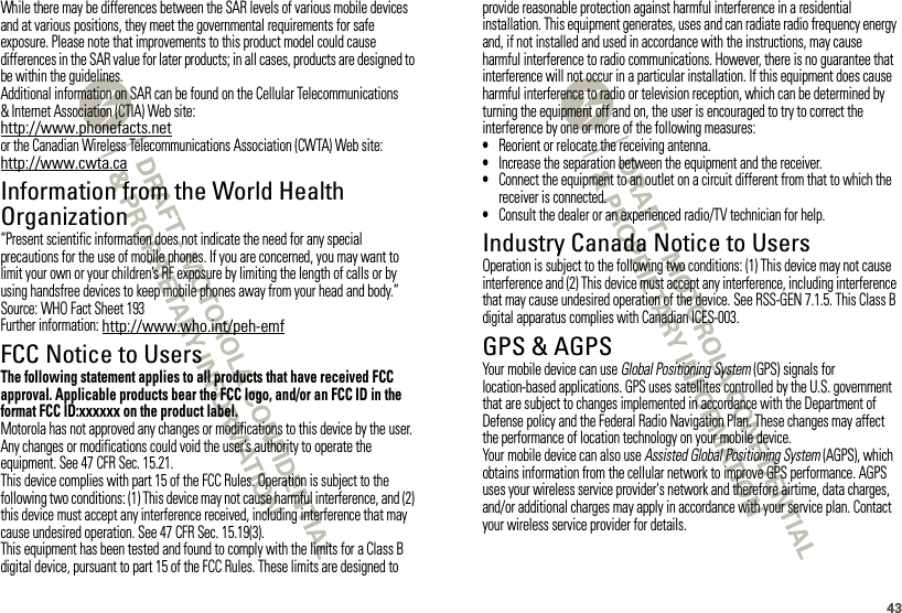 43While there may be differences between the SAR levels of various mobile devices and at various positions, they meet the governmental requirements for safe exposure. Please note that improvements to this product model could cause differences in the SAR value for later products; in all cases, products are designed to be within the guidelines.Additional information on SAR can be found on the Cellular Telecommunications &amp; Internet Association (CTIA) Web site:http://www.phonefacts.netor the Canadian Wireless Telecommunications Association (CWTA) Web site:http://www.cwta.caInformation from the World Health OrganizationWHO Information“Present scientific information does not indicate the need for any special precautions for the use of mobile phones. If you are concerned, you may want to limit your own or your children’s RF exposure by limiting the length of calls or by using handsfree devices to keep mobile phones away from your head and body.”Source: WHO Fact Sheet 193Further information: http://www.who.int/peh-emfFCC Notice to UsersFCC NoticeThe following statement applies to all products that have received FCC approval. Applicable products bear the FCC logo, and/or an FCC ID in the format FCC ID:xxxxxx on the product label.Motorola has not approved any changes or modifications to this device by the user. Any changes or modifications could void the user’s authority to operate the equipment. See 47 CFR Sec. 15.21.This device complies with part 15 of the FCC Rules. Operation is subject to the following two conditions: (1) This device may not cause harmful interference, and (2) this device must accept any interference received, including interference that may cause undesired operation. See 47 CFR Sec. 15.19(3).This equipment has been tested and found to comply with the limits for a Class B digital device, pursuant to part 15 of the FCC Rules. These limits are designed to provide reasonable protection against harmful interference in a residential installation. This equipment generates, uses and can radiate radio frequency energy and, if not installed and used in accordance with the instructions, may cause harmful interference to radio communications. However, there is no guarantee that interference will not occur in a particular installation. If this equipment does cause harmful interference to radio or television reception, which can be determined by turning the equipment off and on, the user is encouraged to try to correct the interference by one or more of the following measures:•Reorient or relocate the receiving antenna.•Increase the separation between the equipment and the receiver.•Connect the equipment to an outlet on a circuit different from that to which the receiver is connected.•Consult the dealer or an experienced radio/TV technician for help.Industry Canada Notice to UsersIndust ry Cana da NoticeOperation is subject to the following two conditions: (1) This device may not cause interference and (2) This device must accept any interference, including interference that may cause undesired operation of the device. See RSS-GEN 7.1.5. This Class B digital apparatus complies with Canadian ICES-003.GPS &amp; AGPSGPS &amp; AGPSYour mobile device can use Global Positioning System (GPS) signals for location-based applications. GPS uses satellites controlled by the U.S. government that are subject to changes implemented in accordance with the Department of Defense policy and the Federal Radio Navigation Plan. These changes may affect the performance of location technology on your mobile device.Your mobile device can also use Assisted Global Positioning System (AGPS), which obtains information from the cellular network to improve GPS performance. AGPS uses your wireless service provider&apos;s network and therefore airtime, data charges, and/or additional charges may apply in accordance with your service plan. Contact your wireless service provider for details.