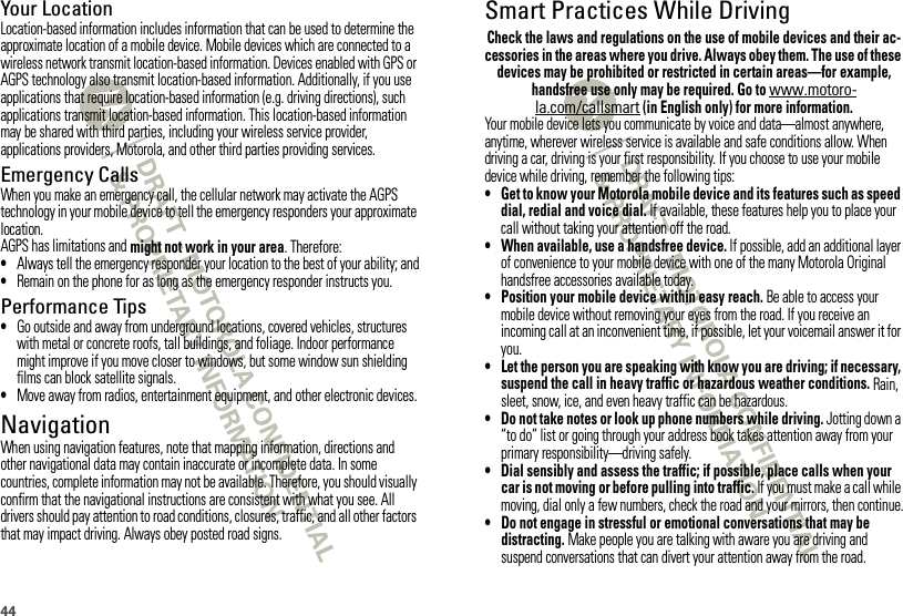44Your LocationLocation-based information includes information that can be used to determine the approximate location of a mobile device. Mobile devices which are connected to a wireless network transmit location-based information. Devices enabled with GPS or AGPS technology also transmit location-based information. Additionally, if you use applications that require location-based information (e.g. driving directions), such applications transmit location-based information. This location-based information may be shared with third parties, including your wireless service provider, applications providers, Motorola, and other third parties providing services.Emergency CallsWhen you make an emergency call, the cellular network may activate the AGPS technology in your mobile device to tell the emergency responders your approximate location.AGPS has limitations and might not work in your area. Therefore:•Always tell the emergency responder your location to the best of your ability; and•Remain on the phone for as long as the emergency responder instructs you.Performance Tips•Go outside and away from underground locations, covered vehicles, structures with metal or concrete roofs, tall buildings, and foliage. Indoor performance might improve if you move closer to windows, but some window sun shielding films can block satellite signals.•Move away from radios, entertainment equipment, and other electronic devices.NavigationNavigationWhen using navigation features, note that mapping information, directions and other navigational data may contain inaccurate or incomplete data. In some countries, complete information may not be available. Therefore, you should visually confirm that the navigational instructions are consistent with what you see. All drivers should pay attention to road conditions, closures, traffic, and all other factors that may impact driving. Always obey posted road signs.Smart Practices While DrivingDrivi ng SafetyCheck the laws and regulations on the use of mobile devices and their ac-cessories in the areas where you drive. Always obey them. The use of these devices may be prohibited or restricted in certain areas—for example, handsfree use only may be required. Go to www.motoro-la.com/callsmart (in English only) for more information.Your mobile device lets you communicate by voice and data—almost anywhere, anytime, wherever wireless service is available and safe conditions allow. When driving a car, driving is your first responsibility. If you choose to use your mobile device while driving, remember the following tips:• Get to know your Motorola mobile device and its features such as speed dial, redial and voice dial. If available, these features help you to place your call without taking your attention off the road.• When available, use a handsfree device. If possible, add an additional layer of convenience to your mobile device with one of the many Motorola Original handsfree accessories available today.• Position your mobile device within easy reach. Be able to access your mobile device without removing your eyes from the road. If you receive an incoming call at an inconvenient time, if possible, let your voicemail answer it for you.• Let the person you are speaking with know you are driving; if necessary, suspend the call in heavy traffic or hazardous weather conditions. Rain, sleet, snow, ice, and even heavy traffic can be hazardous.• Do not take notes or look up phone numbers while driving. Jotting down a “to do” list or going through your address book takes attention away from your primary responsibility—driving safely.• Dial sensibly and assess the traffic; if possible, place calls when your car is not moving or before pulling into traffic. If you must make a call while moving, dial only a few numbers, check the road and your mirrors, then continue.• Do not engage in stressful or emotional conversations that may be distracting. Make people you are talking with aware you are driving and suspend conversations that can divert your attention away from the road.