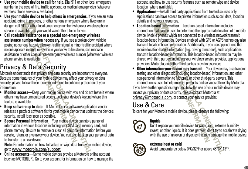 45• Use your mobile device to call for help. Dial 911 or other local emergency number in the case of fire, traffic accident, or medical emergencies (wherever wireless phone service is available).• Use your mobile device to help others in emergencies. If you see an auto accident, crime in progress, or other serious emergency where lives are in danger, call 911 or other local emergency number (wherever wireless phone service is available), as you would want others to do for you.• Call roadside assistance or a special non-emergency wireless assistance number when necessary. If you see a broken-down vehicle posing no serious hazard, a broken traffic signal, a minor traffic accident where no one appears injured, or a vehicle you know to be stolen, call roadside assistance or other special non-emergency wireless number (wherever wireless phone service is available).Privacy &amp; Data SecurityPrivac y &amp; Data Secur ityMotorola understands that privacy and data security are important to everyone. Because some features of your mobile device may affect your privacy or data security, please follow these recommendations to enhance protection of your information:• Monitor access—Keep your mobile device with you and do not leave it where others may have unmonitored access. Lock your device’s keypad where this feature is available.• Keep software up to date—If Motorola or a software/application vendor releases a patch or software fix for your mobile device that updates the device’s security, install it as soon as possible.• Secure Personal Information—Your mobile device can store personal information in various locations including your SIM card, memory card, and phone memory. Be sure to remove or clear all personal information before you recycle, return, or give away your device. You can also backup your personal data to transfer to a new device.Note: For information on how to backup or wipe data from your mobile device, go to www.motorola.com/support• Online accounts—Some mobile devices provide a Motorola online account (such as MOTOBLUR). Go to your account for information on how to manage the account, and how to use security features such as remote wipe and device location (where available).• Applications—Install third party applications from trusted sources only. Applications can have access to private information such as call data, location details and network resources.• Location-based information—Location-based information includes information that can be used to determine the approximate location of a mobile device. Mobile phones which are connected to a wireless network transmit location-based information. Devices enabled with GPS or AGPS technology also transmit location-based information. Additionally, if you use applications that require location-based information (e.g. driving directions), such applications transmit location-based information. This location-based information may be shared with third parties, including your wireless service provider, applications providers, Motorola, and other third parties providing services.• Other information your device may transmit—Your device may also transmit testing and other diagnostic (including location-based) information, and other non-personal information to Motorola or other third-party servers. This information is used to help improve products and services offered by Motorola.If you have further questions regarding how the use of your mobile device may impact your privacy or data security, please contact Motorola at privacy@motorola.com, or contact your service provider.Use &amp; CareUse &amp; CareTo care for your Motorola mobile device, please observe the following:liquidsDon’t expose your mobile device to water, rain, extreme humidity, sweat, or other liquids. If it does get wet, don’t try to accelerate drying with the use of an oven or dryer, as this may damage the mobile device.extreme heat or coldAvoid temperatures below 0°C/32°F or above 45°C/113°F.