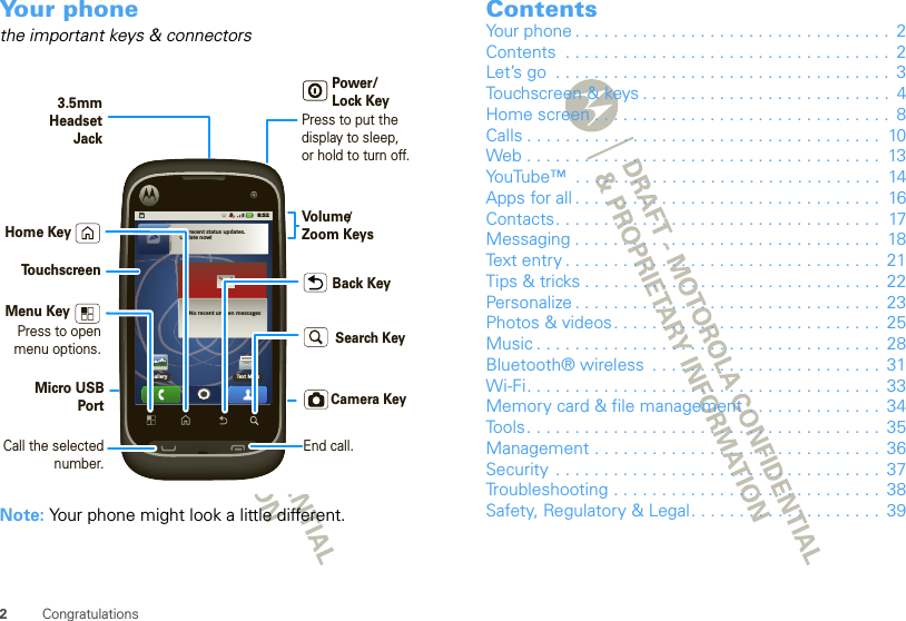 2CongratulationsYour phonethe important keys &amp; connectorsNote: Your phone might look a little different.No recent status updates.Update now!No recent unseen messagesGallery Text Mess8:52Press to put the display to sleep,or hold to turn off.3.5mmHeadsetJackBack KeyMenu KeyHome KeyTo u chscreenPower/Lock KeyVolume Zoom KeysPress to open menu options.Micro USBPort/Camera KeySearch KeyCall the selected number.End call.ContentsYour phone . . . . . . . . . . . . . . . . . . . . . . . . . . . . . . . . .  2Contents  . . . . . . . . . . . . . . . . . . . . . . . . . . . . . . . . . .  2Let’s go  . . . . . . . . . . . . . . . . . . . . . . . . . . . . . . . . . . .  3Touchscreen &amp; keys . . . . . . . . . . . . . . . . . . . . . . . . . .  4Home screen . . . . . . . . . . . . . . . . . . . . . . . . . . . . . . .  8Calls . . . . . . . . . . . . . . . . . . . . . . . . . . . . . . . . . . . . .  10Web . . . . . . . . . . . . . . . . . . . . . . . . . . . . . . . . . . . . .  13YouTube™  . . . . . . . . . . . . . . . . . . . . . . . . . . . . . . . .  14Apps for all . . . . . . . . . . . . . . . . . . . . . . . . . . . . . . . .  16Contacts. . . . . . . . . . . . . . . . . . . . . . . . . . . . . . . . . .  17Messaging . . . . . . . . . . . . . . . . . . . . . . . . . . . . . . . .  18Text entry . . . . . . . . . . . . . . . . . . . . . . . . . . . . . . . . .  21Tips &amp; tricks . . . . . . . . . . . . . . . . . . . . . . . . . . . . . . .  22Personalize . . . . . . . . . . . . . . . . . . . . . . . . . . . . . . . .  23Photos &amp; videos. . . . . . . . . . . . . . . . . . . . . . . . . . . .  25Music . . . . . . . . . . . . . . . . . . . . . . . . . . . . . . . . . . . .  28Bluetooth® wireless  . . . . . . . . . . . . . . . . . . . . . . . .  31Wi-Fi. . . . . . . . . . . . . . . . . . . . . . . . . . . . . . . . . . . . .  33Memory card &amp; file management  . . . . . . . . . . . . . .  34Tools . . . . . . . . . . . . . . . . . . . . . . . . . . . . . . . . . . . . .  35Management . . . . . . . . . . . . . . . . . . . . . . . . . . . . . .  36Security  . . . . . . . . . . . . . . . . . . . . . . . . . . . . . . . . . .  37Troubleshooting . . . . . . . . . . . . . . . . . . . . . . . . . . . .  38Safety, Regulatory &amp; Legal. . . . . . . . . . . . . . . . . . . .  39