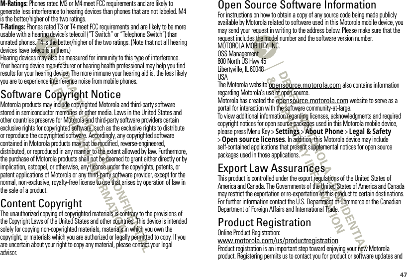 47M-Ratings: Phones rated M3 or M4 meet FCC requirements and are likely to generate less interference to hearing devices than phones that are not labeled. M4 is the better/higher of the two ratings.T-Ratings: Phones rated T3 or T4 meet FCC requirements and are likely to be more usable with a hearing device’s telecoil (“T Switch” or “Telephone Switch”) than unrated phones. T4 is the better/higher of the two ratings. (Note that not all hearing devices have telecoils in them.)Hearing devices may also be measured for immunity to this type of interference. Your hearing device manufacturer or hearing health professional may help you find results for your hearing device. The more immune your hearing aid is, the less likely you are to experience interference noise from mobile phones.Software Copyright NoticeSoftware Copyright NoticeMotorola products may include copyrighted Motorola and third-party software stored in semiconductor memories or other media. Laws in the United States and other countries preserve for Motorola and third-party software providers certain exclusive rights for copyrighted software, such as the exclusive rights to distribute or reproduce the copyrighted software. Accordingly, any copyrighted software contained in Motorola products may not be modified, reverse-engineered, distributed, or reproduced in any manner to the extent allowed by law. Furthermore, the purchase of Motorola products shall not be deemed to grant either directly or by implication, estoppel, or otherwise, any license under the copyrights, patents, or patent applications of Motorola or any third-party software provider, except for the normal, non-exclusive, royalty-free license to use that arises by operation of law in the sale of a product.Content CopyrightContent  CopyrightThe unauthorized copying of copyrighted materials is contrary to the provisions of the Copyright Laws of the United States and other countries. This device is intended solely for copying non-copyrighted materials, materials in which you own the copyright, or materials which you are authorized or legally permitted to copy. If you are uncertain about your right to copy any material, please contact your legal advisor.Open Source Software InformationOSS InformationFor instructions on how to obtain a copy of any source code being made publicly available by Motorola related to software used in this Motorola mobile device, you may send your request in writing to the address below. Please make sure that the request includes the model number and the software version number.MOTOROLA MOBILITY, INC.OSS Management600 North US Hwy 45Libertyville, IL 60048USAThe Motorola website opensource.motorola.com also contains information regarding Motorola&apos;s use of open source.Motorola has created the opensource.motorola.com website to serve as a portal for interaction with the software community-at-large.To view additional information regarding licenses, acknowledgments and required copyright notices for open source packages used in this Motorola mobile device, please press Menu Key &gt;Settings &gt;About Phone &gt;Legal &amp; Safety &gt;Open source licenses. In addition, this Motorola device may include self-contained applications that present supplemental notices for open source packages used in those applications.Export Law AssurancesExport LawThis product is controlled under the export regulations of the United States of America and Canada. The Governments of the United States of America and Canada may restrict the exportation or re-exportation of this product to certain destinations. For further information contact the U.S. Department of Commerce or the Canadian Department of Foreign Affairs and International Trade.Product RegistrationRegistrationOnline Product Registration:www.motorola.com/us/productregistrationProduct registration is an important step toward enjoying your new Motorola product. Registering permits us to contact you for product or software updates and 