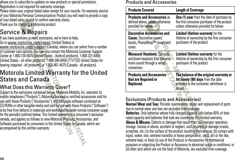 48allows you to subscribe to updates on new products or special promotions. Registration is not required for warranty coverage.Please retain your original dated sales receipt for your records. For warranty service of your Motorola Personal Communications Product you will need to provide a copy of your dated sales receipt to confirm warranty status.Thank you for choosing a Motorola product.Service &amp; RepairsIf you have questions or need assistance, we&apos;re here to help.Go to www.motorola.com/repair (United States) or www.motorola.com/support (Canada), where you can select from a number of customer care options. You can also contact the Motorola Customer Support Center at 1-800-734-5870 (United States - Android products), 1-800-331-6456 (United States - all other products), 1-888-390-6456 (TTY/TDD United States for hearing impaired - all products), or 1-800-461-4575 (Canada - all products).Motorola Limited Warranty for the United States and CanadaWa rr a n t yWhat Does this Warranty Cover?Subject to the exclusions contained below, Motorola Mobility, Inc. warrants its mobile telephones (“Products”), Motorola-branded or certified accessories sold for use with these Products (“Accessories”), and Motorola software contained on CD-ROMs or other tangible media and sold for use with these Products (“Software”) to be free from defects in materials and workmanship under normal consumer usage for the period(s) outlined below. This limited warranty is a consumer&apos;s exclusive remedy, and applies as follows to new Motorola Products, Accessories, and Software purchased by consumers in the United States or Canada, which are accompanied by this written warranty:Products and AccessoriesExclusions (Products and Accessories)Normal Wear and Tear. Periodic maintenance, repair and replacement of parts due to normal wear and tear are excluded from coverage.Batteries. Only batteries whose fully charged capacity falls below 80% of their rated capacity and batteries that leak are covered by this limited warranty.Abuse &amp; Misuse. Defects or damage that result from: (a) improper operation, storage, misuse or abuse, accident or neglect, such as physical damage (cracks, scratches, etc.) to the surface of the product resulting from misuse; (b) contact with liquid, water, rain, extreme humidity or heavy perspiration, sand, dirt or the like, extreme heat, or food; (c) use of the Products or Accessories for commercial purposes or subjecting the Product or Accessory to abnormal usage or conditions; or (d) other acts which are not the fault of Motorola, are excluded from coverage.Products Covered Length of CoverageProducts and Accessories as defined above, unless otherwise provided for below.One (1) year from the date of purchase by the first consumer purchaser of the product unless otherwise provided for below.Decorative Accessories and Cases. Decorative covers, bezels, PhoneWrap™ covers and cases.Limited lifetime warranty for the lifetime of ownership by the first consumer purchaser of the product.Monaural Headsets. Ear buds and boom headsets that transmit mono sound through a wired connection.Limited lifetime warranty for the lifetime of ownership by the first consumer purchaser of the product.Products and Accessories that are Repaired or Replaced.The balance of the original warranty or for ninety (90) days from the date returned to the consumer, whichever is longer.