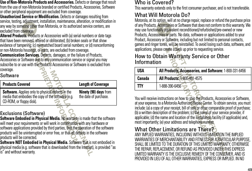 49Use of Non-Motorola Products and Accessories. Defects or damage that result from the use of non-Motorola branded or certified Products, Accessories, Software or other peripheral equipment are excluded from coverage.Unauthorized Service or Modification. Defects or damages resulting from service, testing, adjustment, installation, maintenance, alteration, or modification in any way by someone other than Motorola, or its authorized service centers, are excluded from coverage.Altered Products. Products or Accessories with (a) serial numbers or date tags that have been removed, altered or obliterated; (b) broken seals or that show evidence of tampering; (c) mismatched board serial numbers; or (d) nonconforming or non-Motorola housings, or parts, are excluded from coverage.Communication Services. Defects, damages, or the failure of Products, Accessories or Software due to any communication service or signal you may subscribe to or use with the Products Accessories or Software is excluded from coverage.SoftwareExclusions (Software)Software Embodied in Physical Media. No warranty is made that the software will meet your requirements or will work in combination with any hardware or software applications provided by third parties, that the operation of the software products will be uninterrupted or error free, or that all defects in the software products will be corrected.Software NOT Embodied in Physical Media. Software that is not embodied in physical media (e.g. software that is downloaded from the Internet), is provided “as is” and without warranty.Products Covered Length of CoverageSoftware. Applies only to physical defects in the media that embodies the copy of the software (e.g. CD-ROM, or floppy disk).Ninety (90) days from the date of purchase.Who is Covered?This warranty extends only to the first consumer purchaser, and is not transferable.What Will Motorola Do?Motorola, at its option, will at no charge repair, replace or refund the purchase price of any Products, Accessories or Software that does not conform to this warranty. We may use functionally equivalent reconditioned/refurbished/pre-owned or new Products, Accessories or parts. No data, software or applications added to your Product, Accessory or Software, including but not limited to personal contacts, games and ringer tones, will be reinstalled. To avoid losing such data, software, and applications, please create a back up prior to requesting service.How to Obtain Warranty Service or Other InformationYou will receive instructions on how to ship the Products, Accessories or Software, at your expense, to a Motorola Authorized Repair Center. To obtain service, you must include: (a) a copy of your receipt, bill of sale or other comparable proof of purchase; (b) a written description of the problem; (c) the name of your service provider, if applicable; (d) the name and location of the installation facility (if applicable) and, most importantly; (e) your address and telephone number.What Other Limitations are There?ANY IMPLIED WARRANTIES, INCLUDING WITHOUT LIMITATION THE IMPLIED WARRANTIES OF MERCHANTABILITY AND FITNESS FOR A PARTICULAR PURPOSE, SHALL BE LIMITED TO THE DURATION OF THIS LIMITED WARRANTY, OTHERWISE THE REPAIR, REPLACEMENT, OR REFUND AS PROVIDED UNDER THIS EXPRESS LIMITED WARRANTY IS THE EXCLUSIVE REMEDY OF THE CONSUMER, AND IS PROVIDED IN LIEU OF ALL OTHER WARRANTIES, EXPRESS OR IMPLIED. IN NO USA All Products, Accessories, and Software: 1-800-331-6456Canada All Products: 1-800-461-4575TTY1-888-390-6456