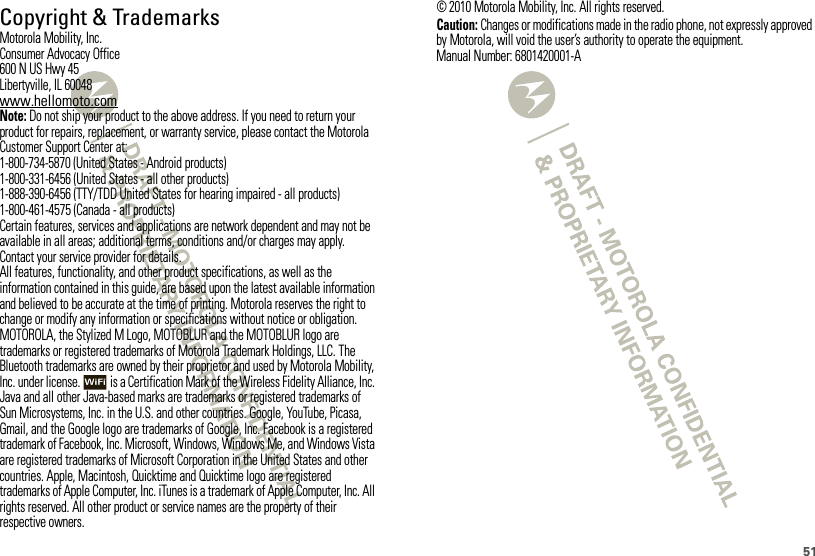 51 Copyright &amp; TrademarksMotorola Mobility, Inc.Consumer Advocacy Office600 N US Hwy 45Libertyville, IL 60048www.hellomoto.comNote: Do not ship your product to the above address. If you need to return your product for repairs, replacement, or warranty service, please contact the Motorola Customer Support Center at:1-800-734-5870 (United States - Android products)1-800-331-6456 (United States - all other products)1-888-390-6456 (TTY/TDD United States for hearing impaired - all products)1-800-461-4575 (Canada - all products)Certain features, services and applications are network dependent and may not be available in all areas; additional terms, conditions and/or charges may apply. Contact your service provider for details.All features, functionality, and other product specifications, as well as the information contained in this guide, are based upon the latest available information and believed to be accurate at the time of printing. Motorola reserves the right to change or modify any information or specifications without notice or obligation.MOTOROLA, the Stylized M Logo, MOTOBLUR and the MOTOBLUR logo are trademarks or registered trademarks of Motorola Trademark Holdings, LLC. The Bluetooth trademarks are owned by their proprietor and used by Motorola Mobility, Inc. under license.  is a Certification Mark of the Wireless Fidelity Alliance, Inc. Java and all other Java-based marks are trademarks or registered trademarks of Sun Microsystems, Inc. in the U.S. and other countries. Google, YouTube, Picasa, Gmail, and the Google logo are trademarks of Google, Inc. Facebook is a registered trademark of Facebook, Inc. Microsoft, Windows, Windows Me, and Windows Vista are registered trademarks of Microsoft Corporation in the United States and other countries. Apple, Macintosh, Quicktime and Quicktime logo are registered trademarks of Apple Computer, Inc. iTunes is a trademark of Apple Computer, Inc. All rights reserved. All other product or service names are the property of their respective owners.© 2010 Motorola Mobility, Inc. All rights reserved.Caution: Changes or modifications made in the radio phone, not expressly approved by Motorola, will void the user’s authority to operate the equipment.Manual Number: 6801420001-A