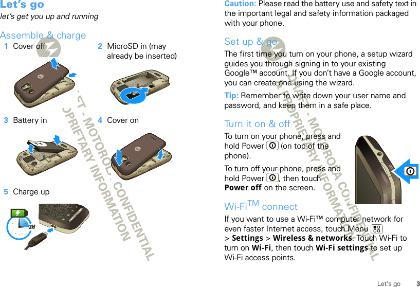 3Let’s goLet’s golet’s get you up and runningAssemble &amp; charge   1Cover off 2MicroSD in (may already be inserted)3Battery in 4Cover on5Charge up3HCaution: Please read the battery use and safety text in the important legal and safety information packaged with your phone.Set up &amp; goThe first time you turn on your phone, a setup wizard guides you through signing in to your existing Google™ account. If you don’t have a Google account, you can create one using the wizard.Tip: Remember to write down your user name and password, and keep them in a safe place.Tu rn i t o n &amp;  o ffTo turn on your phone, press and hold Power  (on top of the phone).To turn off your phone, press and hold Power , then touch Power off on the screen.Wi-FiTM connectIf you want to use a Wi-Fi™ computer network for even faster Internet access, touch Menu  &gt;Settings &gt; Wireless &amp; networks. Touch Wi-Fi to turn on Wi-Fi, then touch Wi-Fi settings to set up Wi-Fi access points.