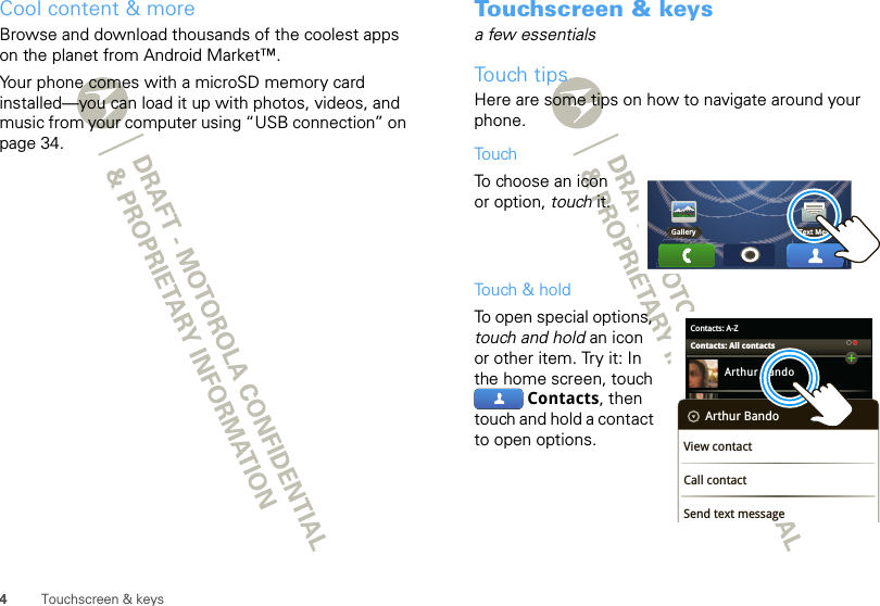 4Touchscreen &amp; keysCool content &amp; moreBrowse and download thousands of the coolest apps on the planet from Android Market™. Your phone comes with a microSD memory card installed—you can load it up with photos, videos, and music from your computer using “USB connection” on page 34.Touchscreen &amp; keysa few essentialsTouch tipsHere are some tips on how to navigate around your phone.TouchTo choose an icon or option, touch it. Touch &amp; holdTo open special options, touch and hold an icon or other item. Try it: In the home screen, touch Contacts, then touch and hold a contact to open options.Gallery Text MessContacts: A-ZArthur BandoBarry SmythCheyenne MedinaChristine FanningContacts: All contactsArthur BandoView contactCall contactSend text message