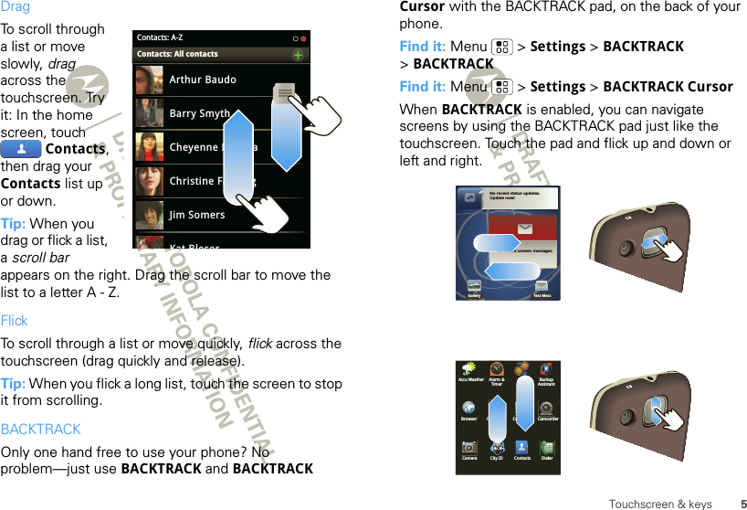 5Touchscreen &amp; keysDragTo scroll through a list or move slowly, drag across the touchscreen. Try it: In the home screen, touch Contacts, then drag your Contacts list up or down.Tip: When you drag or flick a list, a scroll bar appears on the right. Drag the scroll bar to move the list to a letter A - Z.FlickTo scroll through a list or move quickly, flick across the touchscreen (drag quickly and release).Tip: When you flick a long list, touch the screen to stop it from scrolling.BACKTRACKOnly one hand free to use your phone? No problem—just use BACKTRACK and BACKTRACK Contacts: A-ZArthur BaudoBarry SmythCheyenne MedinaChristine FanningJim SomersKat BleserContacts: All contacts  Cursor with the BACKTRACK pad, on the back of your phone. Find it: Menu  &gt; Settings &gt; BACKTRACK &gt;BACKTRACKFind it: Menu  &gt; Settings &gt; BACKTRACK CursorWhen BACKTRACK is enabled, you can navigate screens by using the BACKTRACK pad just like the touchscreen. Touch the pad and flick up and down or left and right.Alarm &amp;TimerAPR BackupAssistantCalculator CalendarBrowser CamcorderCamera City ID DialerContactsAccu WeatherNo recent status updates.Update now!No recent unseen messagesGallery Text Mess