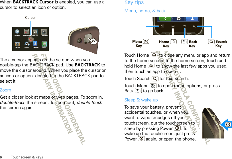 6Touchscreen &amp; keysWhen BACKTRACK Cursor is enabled, you can use a cursor to select an icon or option.The a cursor appears on the screen when you double-tap the BACKTRACK pad. Use BACKTRACK to move the cursor around. When you place the cursor on an icon or option, double-tap the BACKTRACK pad to select it.ZoomGet a closer look at maps or web pages. To zoom in, double-touch the screen. To zoom out, double touch the screen again.Calculator CalendarBrowser CamcorderCamera City ID DialerContacts2xCursorKey tipsMenu, home, &amp; backTouch Home  to close any menu or app and return to the home screen. In the home screen, touch and hold Home  to show the last few apps you used, then touch an app to open it.Touch Search   for text search.Touch Menu  to open menu options, or press Back  to go back.Sleep &amp; wake upTo save your battery, prevent accidental touches, or when you want to wipe smudges off your touchscreen, put the touchscreen to sleep by pressing Power . To wake up the touchscreen, just press Power  again, or open the phone.BackKeyMenuKeyHomeKeySearchKey