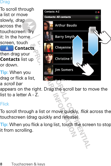 8Touchscreen &amp; keysDragTo scroll through a list or move slowly, drag across the touchscreen. Try it: In the home screen, touch Contacts, then drag your Contacts list up or down.Tip: When you drag or flick a list, a scroll bar appears on the right. Drag the scroll bar to move the list to a letter A - Z.FlickTo scroll through a list or move quickly, flick across the touchscreen (drag quickly and release).Tip: When you flick a long list, touch the screen to stop it from scrolling.Contacts: A-ZArthur BaudoBarry SmythCheyenne MedinaChristine FanningJim SomersKat BleserContacts: All contacts  