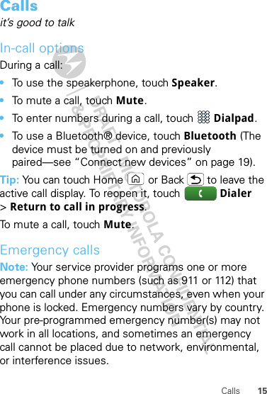 15CallsCallsit’s good to talkIn-call optionsDuring a call:•To use the speakerphone, touch Speaker.•To mute a call, touch Mute.•To enter numbers during a call, touch  Dialpad.•To use a Bluetooth® device, touch Bluetooth (The device must be turned on and previously paired—see “Connect new devices” on page 19).Tip: You can touch Home or Back  to leave the active call display. To reopen it, touch  Dialer &gt;Return to call in progress.To mute a call, touch Mute.Emergency callsNote: Your service provider programs one or more emergency phone numbers (such as 911 or 112) that you can call under any circumstances, even when your phone is locked. Emergency numbers vary by country. Your pre-programmed emergency number(s) may not work in all locations, and sometimes an emergency call cannot be placed due to network, environmental, or interference issues.