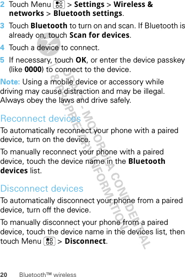 20 Bluetooth™ wireless2Touch Menu  &gt; Settings &gt; Wireless &amp; networks &gt; Bluetooth settings.3Touch Bluetooth to turn on and scan. If Bluetooth is already on, touch Scan for devices.4Touch a device to connect.5If necessary, touch OK, or enter the device passkey (like 0000) to connect to the device.Note: Using a mobile device or accessory while driving may cause distraction and may be illegal. Always obey the laws and drive safely.Reconnect devicesTo automatically reconnect your phone with a paired device, turn on the device.To manually reconnect your phone with a paired device, touch the device name in the Bluetooth devices list.Disconnect devicesTo automatically disconnect your phone from a paired device, turn off the device.To manually disconnect your phone from a paired device, touch the device name in the devices list, then touch Menu  &gt; Disconnect.