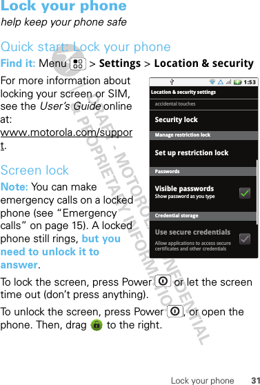 31Lock your phoneLock your phonehelp keep your phone safeQuick start: Lock your phoneFind it: Menu  &gt; Settings &gt; Location &amp; security For more information about locking your screen or SIM, see the User’s Guide online at: www.motorola.com/support.Screen lockNote: You can make emergency calls on a locked phone (see “Emergency calls” on page 15). A locked phone still rings, but you need to unlock it to answer.To lock the screen, press Power  or let the screen time out (don’t press anything).To unlock the screen, press Power , or open the phone. Then, drag   to the right.1:53Location &amp; security settingsSet up restriction lockManage restriction lockPasswordsCredential storageShow password as you typeAllow applications to access securecertificates and other credentialsaccidental touchesVisible passwordsUse secure credentialsSecurity lock