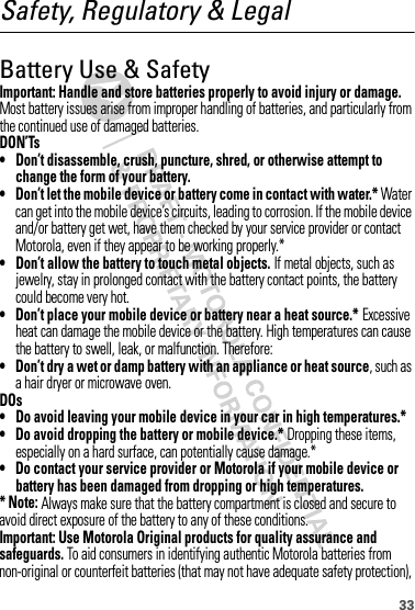 33Safety, Regulatory &amp; LegalBattery Use &amp; SafetyBatter y Use &amp; SafetyImportant: Handle and store batteries properly to avoid injury or damage. Most battery issues arise from improper handling of batteries, and particularly from the continued use of damaged batteries.DON’Ts• Don’t disassemble, crush, puncture, shred, or otherwise attempt to change the form of your battery.• Don’t let the mobile device or battery come in contact with water.* Water can get into the mobile device’s circuits, leading to corrosion. If the mobile device and/or battery get wet, have them checked by your service provider or contact Motorola, even if they appear to be working properly.*• Don’t allow the battery to touch metal objects. If metal objects, such as jewelry, stay in prolonged contact with the battery contact points, the battery could become very hot.• Don’t place your mobile device or battery near a heat source.* Excessive heat can damage the mobile device or the battery. High temperatures can cause the battery to swell, leak, or malfunction. Therefore:• Don’t dry a wet or damp battery with an appliance or heat source, such as a hair dryer or microwave oven.DOs• Do avoid leaving your mobile device in your car in high temperatures.*• Do avoid dropping the battery or mobile device.* Dropping these items, especially on a hard surface, can potentially cause damage.*• Do contact your service provider or Motorola if your mobile device or battery has been damaged from dropping or high temperatures.* Note: Always make sure that the battery compartment is closed and secure to avoid direct exposure of the battery to any of these conditions.Important: Use Motorola Original products for quality assurance and safeguards. To aid consumers in identifying authentic Motorola batteries from non-original or counterfeit batteries (that may not have adequate safety protection), 