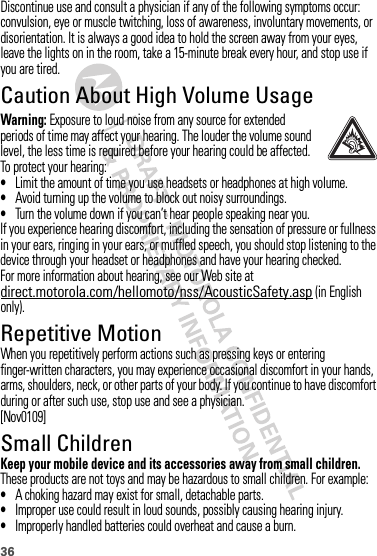 36Discontinue use and consult a physician if any of the following symptoms occur: convulsion, eye or muscle twitching, loss of awareness, involuntary movements, or disorientation. It is always a good idea to hold the screen away from your eyes, leave the lights on in the room, take a 15-minute break every hour, and stop use if you are tired.Caution About High Volume UsageWarning: Exposure to loud noise from any source for extended periods of time may affect your hearing. The louder the volume sound level, the less time is required before your hearing could be affected. To protect your hearing:•Limit the amount of time you use headsets or headphones at high volume.•Avoid turning up the volume to block out noisy surroundings.•Turn the volume down if you can’t hear people speaking near you.If you experience hearing discomfort, including the sensation of pressure or fullness in your ears, ringing in your ears, or muffled speech, you should stop listening to the device through your headset or headphones and have your hearing checked.For more information about hearing, see our Web site at direct.motorola.com/hellomoto/nss/AcousticSafety.asp (in English only).Repetitive MotionWhen you repetitively perform actions such as pressing keys or entering finger-written characters, you may experience occasional discomfort in your hands, arms, shoulders, neck, or other parts of your body. If you continue to have discomfort during or after such use, stop use and see a physician.[Nov0109]Small ChildrenKeep your mobile device and its accessories away from small children. These products are not toys and may be hazardous to small children. For example:•A choking hazard may exist for small, detachable parts.•Improper use could result in loud sounds, possibly causing hearing injury.•Improperly handled batteries could overheat and cause a burn.