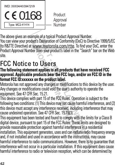 42The above gives an example of a typical Product Approval Number.You can view your product’s Declaration of Conformity (DoC) to Directive 1999/5/EC (to R&amp;TTE Directive) at www.motorola.com/rtte. To find your DoC, enter the Product Approval Number from your product’s label in the “Search” bar on the Web site.FCC Notice to UsersFCC NoticeThe following statement applies to all products that have received FCC approval. Applicable products bear the FCC logo, and/or an FCC ID in the format FCC ID:xxxxxx on the product label.Motorola has not approved any changes or modifications to this device by the user. Any changes or modifications could void the user’s authority to operate the equipment. See 47 CFR Sec. 15.21.This device complies with part 15 of the FCC Rules. Operation is subject to the following two conditions: (1) This device may not cause harmful interference, and (2) this device must accept any interference received, including interference that may cause undesired operation. See 47 CFR Sec. 15.19(3).This equipment has been tested and found to comply with the limits for a Class B digital device, pursuant to part 15 of the FCC Rules. These limits are designed to provide reasonable protection against harmful interference in a residential installation. This equipment generates, uses and can radiate radio frequency energy and, if not installed and used in accordance with the instructions, may cause harmful interference to radio communications. However, there is no guarantee that interference will not occur in a particular installation. If this equipment does cause harmful interference to radio or television reception, which can be determined by 0168 Product Approval Number