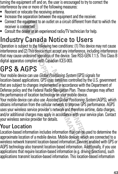 43turning the equipment off and on, the user is encouraged to try to correct the interference by one or more of the following measures:•Reorient or relocate the receiving antenna.•Increase the separation between the equipment and the receiver.•Connect the equipment to an outlet on a circuit different from that to which the receiver is connected.•Consult the dealer or an experienced radio/TV technician for help.Industry Canada Notice to UsersIndustry Canada NoticeOperation is subject to the following two conditions: (1) This device may not cause interference and (2) This device must accept any interference, including interference that may cause undesired operation of the device. See RSS-GEN 7.1.5. This Class B digital apparatus complies with Canadian ICES-003.GPS &amp; AGPSGPS &amp; AGPSYour mobile device can use Global Positioning System (GPS) signals for location-based applications. GPS uses satellites controlled by the U.S. government that are subject to changes implemented in accordance with the Department of Defense policy and the Federal Radio Navigation Plan. These changes may affect the performance of location technology on your mobile device.Your mobile device can also use Assisted Global Positioning System (AGPS), which obtains information from the cellular network to improve GPS performance. AGPS uses your wireless service provider&apos;s network and therefore airtime, data charges, and/or additional charges may apply in accordance with your service plan. Contact your wireless service provider for details.Your LocationLocation-based information includes information that can be used to determine the approximate location of a mobile device. Mobile devices which are connected to a wireless network transmit location-based information. Devices enabled with GPS or AGPS technology also transmit location-based information. Additionally, if you use applications that require location-based information (e.g. driving directions), such applications transmit location-based information. This location-based information 