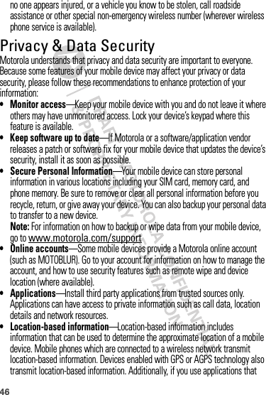 46no one appears injured, or a vehicle you know to be stolen, call roadside assistance or other special non-emergency wireless number (wherever wireless phone service is available).Privacy &amp; Data SecurityPrivac y &amp; Data Secur ityMotorola understands that privacy and data security are important to everyone. Because some features of your mobile device may affect your privacy or data security, please follow these recommendations to enhance protection of your information:• Monitor access—Keep your mobile device with you and do not leave it where others may have unmonitored access. Lock your device’s keypad where this feature is available.• Keep software up to date—If Motorola or a software/application vendor releases a patch or software fix for your mobile device that updates the device’s security, install it as soon as possible.• Secure Personal Information—Your mobile device can store personal information in various locations including your SIM card, memory card, and phone memory. Be sure to remove or clear all personal information before you recycle, return, or give away your device. You can also backup your personal data to transfer to a new device.Note: For information on how to backup or wipe data from your mobile device, go to www.motorola.com/support• Online accounts—Some mobile devices provide a Motorola online account (such as MOTOBLUR). Go to your account for information on how to manage the account, and how to use security features such as remote wipe and device location (where available).• Applications—Install third party applications from trusted sources only. Applications can have access to private information such as call data, location details and network resources.• Location-based information—Location-based information includes information that can be used to determine the approximate location of a mobile device. Mobile phones which are connected to a wireless network transmit location-based information. Devices enabled with GPS or AGPS technology also transmit location-based information. Additionally, if you use applications that 