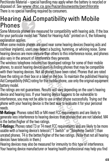 49Perchlorate Material – special handling may apply when the battery is recycled or disposed of. See www.dtsc.ca.gov/hazardouswaste/perchlorateThere is no special handling required by consumers.Hearing Aid Compatibility with Mobile PhonesHearing Aid CompatibilitySome Motorola phones are measured for compatibility with hearing aids. If the box for your particular model has “Rated for Hearing Aids” printed on it, the following explanation applies.When some mobile phones are used near some hearing devices (hearing aids and cochlear implants), users may detect a buzzing, humming, or whining noise. Some hearing devices are more immune than others to this interference noise, and phones also vary in the amount of interference they generate.The wireless telephone industry has developed ratings for some of their mobile phones, to assist hearing device users in finding phones that may be compatible with their hearing devices. Not all phones have been rated. Phones that are rated have the rating on their box or a label on the box. To maintain the published Hearing Aid Compatibility (HAC) rating for this mobile phone, use only the original equipment battery model.The ratings are not guarantees. Results will vary depending on the user’s hearing device and hearing loss. If your hearing device happens to be vulnerable to interference, you may not be able to use a rated phone successfully. Trying out the phone with your hearing device is the best way to evaluate it for your personal needs.M-Ratings: Phones rated M3 or M4 meet FCC requirements and are likely to generate less interference to hearing devices than phones that are not labeled. M4 is the better/higher of the two ratings.T-Ratings: Phones rated T3 or T4 meet FCC requirements and are likely to be more usable with a hearing device’s telecoil (“T Switch” or “Telephone Switch”) than unrated phones. T4 is the better/higher of the two ratings. (Note that not all hearing devices have telecoils in them.)Hearing devices may also be measured for immunity to this type of interference. Your hearing device manufacturer or hearing health professional may help you find 