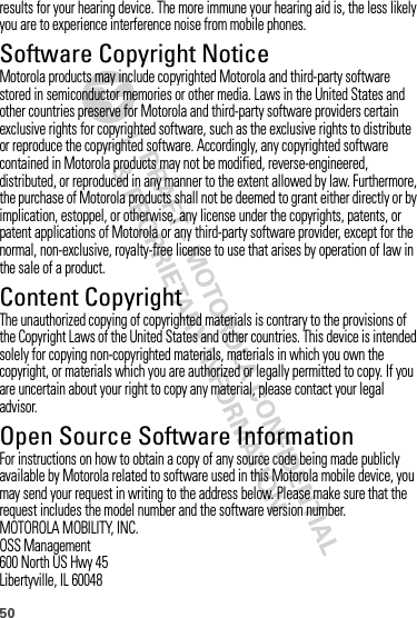 50results for your hearing device. The more immune your hearing aid is, the less likely you are to experience interference noise from mobile phones.Software Copyright NoticeSoftware Copyright NoticeMotorola products may include copyrighted Motorola and third-party software stored in semiconductor memories or other media. Laws in the United States and other countries preserve for Motorola and third-party software providers certain exclusive rights for copyrighted software, such as the exclusive rights to distribute or reproduce the copyrighted software. Accordingly, any copyrighted software contained in Motorola products may not be modified, reverse-engineered, distributed, or reproduced in any manner to the extent allowed by law. Furthermore, the purchase of Motorola products shall not be deemed to grant either directly or by implication, estoppel, or otherwise, any license under the copyrights, patents, or patent applications of Motorola or any third-party software provider, except for the normal, non-exclusive, royalty-free license to use that arises by operation of law in the sale of a product.Content CopyrightContent  CopyrightThe unauthorized copying of copyrighted materials is contrary to the provisions of the Copyright Laws of the United States and other countries. This device is intended solely for copying non-copyrighted materials, materials in which you own the copyright, or materials which you are authorized or legally permitted to copy. If you are uncertain about your right to copy any material, please contact your legal advisor.Open Source Software InformationOSS  Info rmat ionFor instructions on how to obtain a copy of any source code being made publicly available by Motorola related to software used in this Motorola mobile device, you may send your request in writing to the address below. Please make sure that the request includes the model number and the software version number.MOTOROLA MOBILITY, INC.OSS Management600 North US Hwy 45Libertyville, IL 60048