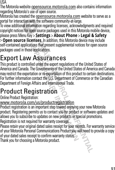 51USAThe Motorola website opensource.motorola.com also contains information regarding Motorola&apos;s use of open source.Motorola has created the opensource.motorola.com website to serve as a portal for interaction with the software community-at-large.To view additional information regarding licenses, acknowledgments and required copyright notices for open source packages used in this Motorola mobile device, please press Menu Key &gt;Settings &gt;About Phone &gt;Legal &amp; Safety &gt;Open source licenses. In addition, this Motorola device may include self-contained applications that present supplemental notices for open source packages used in those applications.Export Law AssurancesExport LawThis product is controlled under the export regulations of the United States of America and Canada. The Governments of the United States of America and Canada may restrict the exportation or re-exportation of this product to certain destinations. For further information contact the U.S. Department of Commerce or the Canadian Department of Foreign Affairs and International Trade.Product RegistrationRegistrationOnline Product Registration:www.motorola.com/us/productregistrationProduct registration is an important step toward enjoying your new Motorola product. Registering permits us to contact you for product or software updates and allows you to subscribe to updates on new products or special promotions. Registration is not required for warranty coverage.Please retain your original dated sales receipt for your records. For warranty service of your Motorola Personal Communications Product you will need to provide a copy of your dated sales receipt to confirm warranty status.Thank you for choosing a Motorola product.