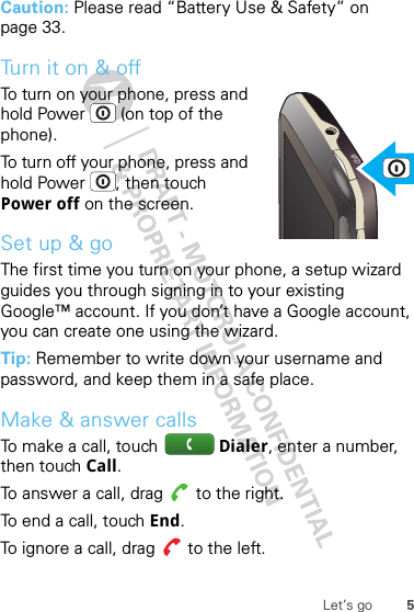 5Let’s goCaution: Please read “Battery Use &amp; Safety” on page 33.Turn it on &amp; offTo turn on your phone, press and hold Power  (on top of the phone).To turn off your phone, press and hold Power , then touch Power off on the screen.Set up &amp; goThe first time you turn on your phone, a setup wizard guides you through signing in to your existing Google™ account. If you don’t have a Google account, you can create one using the wizard.Tip: Remember to write down your username and password, and keep them in a safe place.Make &amp; answer callsTo make a call, touch  Dialer, enter a number, then touch Call.To answer a call, drag   to the right.To end a call, touch End.To ignore a call, drag   to the left.