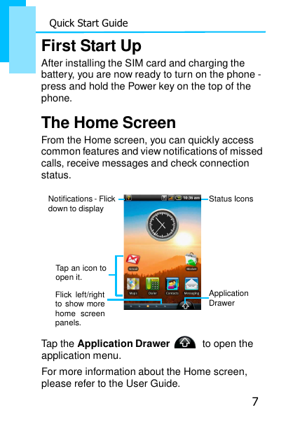 7 Quick Start Guide    First Start Up After installing the SIM card and charging the battery, you are now ready to turn on the phone - press and hold the Power key on the top of the phone.  The Home Screen From the Home screen, you can quickly access common features and view notifications of missed calls, receive messages and check connection status.  Notifications - Flick down to display    Tap an icon to open it.  Flick  left/right to show more home  screen panels. Status Icons       Application Drawer  Tap the Application Drawer     to open the application menu. For more information about the Home screen, please refer to the User Guide. 