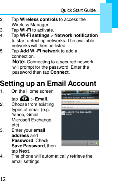 12 Quick Start Guide    2.  Tap Wireless controls to access the Wireless Manager. 3.  Tap Wi-Fi to activate. 4.  Tap Wi-Fi settings &gt; Network notification to start detecting networks. The available networks will then be listed. 5.  Tap Add Wi-Fi network to add a connection. Note: Connecting to a secured network will prompt for the password. Enter the password then tap Connect.  Setting up an Email Account 1.  On the Home screen, tap   &gt; Email. 2.  Choose from existing types of email (e.g. Yahoo, Gmail, Microsoft Exchange, etc). 3.  Enter your email address and Password. Check Save Password, then tap Next. 4.  The phone will automatically retrieve the email settings. 