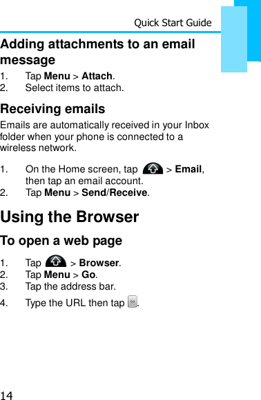 14 Quick Start Guide   Adding attachments to an email message 1.  Tap Menu &gt; Attach. 2.  Select items to attach.  Receiving emails Emails are automatically received in your Inbox folder when your phone is connected to a wireless network.  1. On the Home screen, tap &gt; Email,  then tap an email account.  2. Tap Menu &gt; Send/Receive.  Using the Browser To open a web page 1.  Tap   &gt; Browser. 2.  Tap Menu &gt; Go. 3.  Tap the address bar. 4.  Type the URL then tap  . 