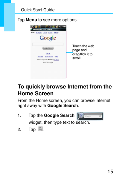 15 Quick Start Guide    Tap Menu to see more options.    Touch the web page and drag/flick it to scroll.     To quickly browse Internet from the Home Screen From the Home screen, you can browse internet right away with Google Search.  1. Tap the Google Search    widget, then type text to search. 2.  Tap  . 