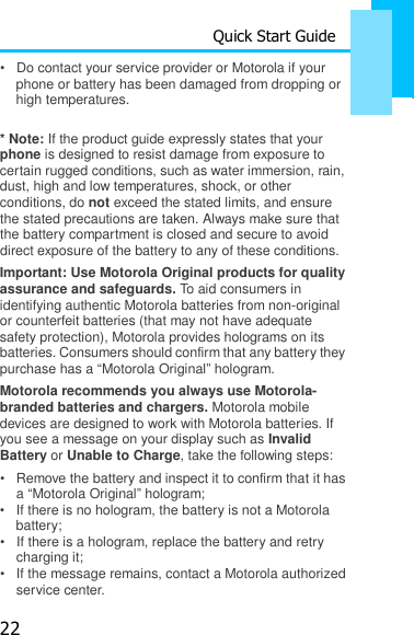 22 Quick Start Guide   •   Do contact your service provider or Motorola if your phone or battery has been damaged from dropping or high temperatures.  * Note: If the product guide expressly states that your phone is designed to resist damage from exposure to certain rugged conditions, such as water immersion, rain, dust, high and low temperatures, shock, or other conditions, do not exceed the stated limits, and ensure the stated precautions are taken. Always make sure that the battery compartment is closed and secure to avoid direct exposure of the battery to any of these conditions. Important: Use Motorola Original products for quality assurance and safeguards. To aid consumers in identifying authentic Motorola batteries from non-original or counterfeit batteries (that may not have adequate safety protection), Motorola provides holograms on its batteries. Consumers should confirm that any battery they purchase has a “Motorola Original” hologram. Motorola recommends you always use Motorola- branded batteries and chargers. Motorola mobile devices are designed to work with Motorola batteries. If you see a message on your display such as Invalid Battery or Unable to Charge, take the following steps: •   Remove the battery and inspect it to confirm that it has a “Motorola Original” hologram; •   If there is no hologram, the battery is not a Motorola battery; •   If there is a hologram, replace the battery and retry charging it; •   If the message remains, contact a Motorola authorized service center. 