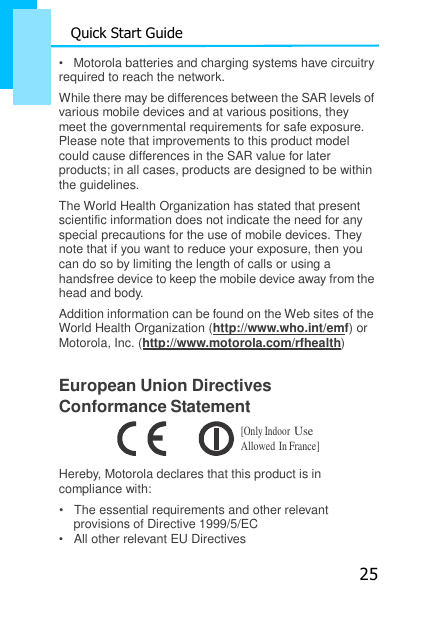 25 Quick Start Guide  •   Motorola batteries and charging systems have circuitry    required to reach the network. While there may be differences between the SAR levels of various mobile devices and at various positions, they meet the governmental requirements for safe exposure. Please note that improvements to this product model could cause differences in the SAR value for later products; in all cases, products are designed to be within the guidelines. The World Health Organization has stated that present scientific information does not indicate the need for any special precautions for the use of mobile devices. They note that if you want to reduce your exposure, then you can do so by limiting the length of calls or using a handsfree device to keep the mobile device away from the head and body. Addition information can be found on the Web sites of the World Health Organization (http://www.who.int/emf) or Motorola, Inc. (http://www.motorola.com/rfhealth)  European Union Directives Conformance Statement [Only Indoor Use Allowed In France]  Hereby, Motorola declares that this product is in compliance with: •   The essential requirements and other relevant provisions of Directive 1999/5/EC •   All other relevant EU Directives 