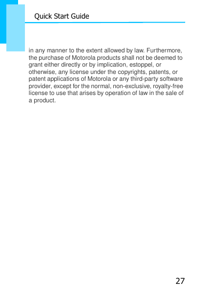 27 Quick Start Guide   in any manner to the extent allowed by law. Furthermore, the purchase of Motorola products shall not be deemed to grant either directly or by implication, estoppel, or otherwise, any license under the copyrights, patents, or patent applications of Motorola or any third-party software provider, except for the normal, non-exclusive, royalty-free license to use that arises by operation of law in the sale of a product. 