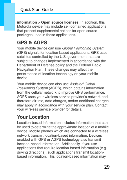 29 Quick Start Guide    information &gt; Open source licenses. In addition, this Motorola device may include self-contained applications that present supplemental notices for open source packages used in those applications. GPS &amp; AGPS Your mobile device can use Global Positioning System (GPS) signals for location-based applications. GPS uses satellites controlled by the U.S. government that are subject to changes implemented in accordance with the Department of Defense policy and the Federal Radio Navigation Plan. These changes may affect the performance of location technology on your mobile device. Your mobile device can also use Assisted Global Positioning System (AGPS), which obtains information from the cellular network to improve GPS performance. AGPS uses your wireless service provider&apos;s network and therefore airtime, data charges, and/or additional charges may apply in accordance with your service plan. Contact your wireless service provider for details. Your Location Location-based information includes information that can be used to determine the approximate location of a mobile device. Mobile phones which are connected to a wireless network transmit location-based information. Devices enabled with GPS or AGPS technology also transmit location-based information. Additionally, if you use applications that require location-based information (e.g. driving directions), such applications transmit location- based information. This location-based information may 