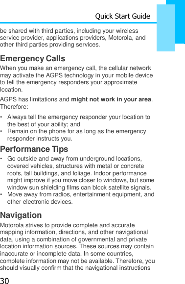 30 Quick Start Guide  be shared with third parties, including your wireless    service provider, applications providers, Motorola, and other third parties providing services.  Emergency Calls When you make an emergency call, the cellular network may activate the AGPS technology in your mobile device to tell the emergency responders your approximate location. AGPS has limitations and might not work in your area. Therefore: •   Always tell the emergency responder your location to the best of your ability; and •   Remain on the phone for as long as the emergency responder instructs you. Performance Tips •   Go outside and away from underground locations, covered vehicles, structures with metal or concrete roofs, tall buildings, and foliage. Indoor performance might improve if you move closer to windows, but some window sun shielding films can block satellite signals. •   Move away from radios, entertainment equipment, and other electronic devices.  Navigation Motorola strives to provide complete and accurate mapping information, directions, and other navigational data, using a combination of governmental and private location information sources. These sources may contain inaccurate or incomplete data. In some countries, complete information may not be available. Therefore, you should visually confirm that the navigational instructions 