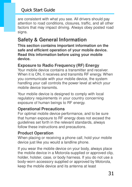 31 Quick Start Guide  are consistent with what you see. All drivers should pay    attention to road conditions, closures, traffic, and all other factors that may impact driving. Always obey posted road signs. Safety &amp; General Information This section contains important information on the safe and efficient operation of your mobile device. Read this information before using your mobile device. Exposure to Radio Frequency (RF) Energy Your mobile device contains a transmitter and receiver. When it is ON, it receives and transmits RF energy. When you communicate with your mobile device, the system handling your call controls the power level at which your mobile device transmits. Your mobile device is designed to comply with local regulatory requirements in your country concerning exposure of human beings to RF energy. Operational Precautions For optimal mobile device performance, and to be sure that human exposure to RF energy does not exceed the guidelines set forth in the relevant standards, always follow these instructions and precautions. Product Operation When placing or receiving a phone call, hold your mobile device just like you would a landline phone. If you wear the mobile device on your body, always place the mobile device in a Motorola-supplied or approved clip, holder, holster, case, or body harness. If you do not use a body-worn accessory supplied or approved by Motorola, keep the mobile device and its antenna at least 