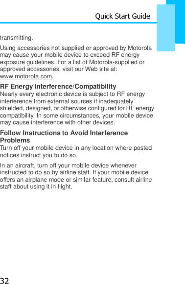 32 Quick Start Guide    transmitting. Using accessories not supplied or approved by Motorola may cause your mobile device to exceed RF energy exposure guidelines. For a list of Motorola-supplied or approved accessories, visit our Web site at: www.motorola.com. RF Energy Interference/Compatibility Nearly every electronic device is subject to RF energy interference from external sources if inadequately shielded, designed, or otherwise configured for RF energy compatibility. In some circumstances, your mobile device may cause interference with other devices. Follow Instructions to Avoid Interference Problems Turn off your mobile device in any location where posted notices instruct you to do so. In an aircraft, turn off your mobile device whenever instructed to do so by airline staff. If your mobile device offers an airplane mode or similar feature, consult airline staff about using it in flight. 