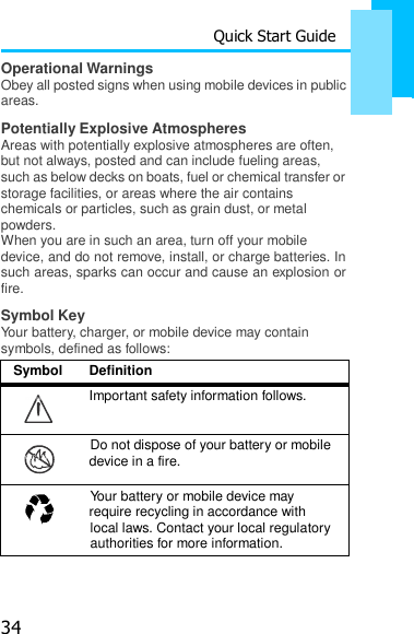 34 Quick Start Guide Operational Warnings    Obey all posted signs when using mobile devices in public areas. Potentially Explosive Atmospheres Areas with potentially explosive atmospheres are often, but not always, posted and can include fueling areas, such as below decks on boats, fuel or chemical transfer or storage facilities, or areas where the air contains chemicals or particles, such as grain dust, or metal powders. When you are in such an area, turn off your mobile device, and do not remove, install, or charge batteries. In such areas, sparks can occur and cause an explosion or fire. Symbol Key Your battery, charger, or mobile device may contain symbols, defined as follows:  Symbol  Definition 032374o  Important safety information follows. Do not dispose of your battery or mobile 032376o device in a fire. Your battery or mobile device may 032375o require recycling in accordance with local laws. Contact your local regulatory authorities for more information. 