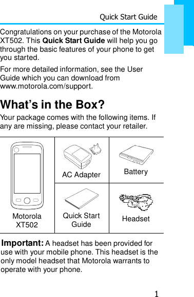 Quick Start Guide 1   Congratulations on your purchase of the Motorola XT502. This Quick Start Guide will help you go through the basic features of your phone to get you started. For more detailed information, see the User Guide which you can download from www.motorola.com/support.  What’s in the Box? Your package comes with the following items. If any are missing, please contact your retailer.         Motorola XT502    AC Adapter    Battery    Quick Start Guide   Headset Important: A headset has been provided for use with your mobile phone. This headset is the only model headset that Motorola warrants to operate with your phone. 