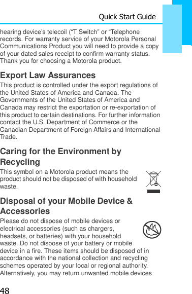 48 Quick Start Guide  hearing device’s telecoil (“T Switch” or “Telephone    records. For warranty service of your Motorola Personal Communications Product you will need to provide a copy of your dated sales receipt to confirm warranty status. Thank you for choosing a Motorola product.  Export Law Assurances This product is controlled under the export regulations of the United States of America and Canada. The Governments of the United States of America and Canada may restrict the exportation or re-exportation of this product to certain destinations. For further information contact the U.S. Department of Commerce or the Canadian Department of Foreign Affairs and International Trade.  Caring for the Environment by Recycling This symbol on a Motorola product means the product should not be disposed of with household waste.  Disposal of your Mobile Device &amp; Accessories Please do not dispose of mobile devices or electrical accessories (such as chargers, headsets, or batteries) with your household waste. Do not dispose of your battery or mobile 032376o device in a fire. These items should be disposed of in accordance with the national collection and recycling schemes operated by your local or regional authority. Alternatively, you may return unwanted mobile devices 