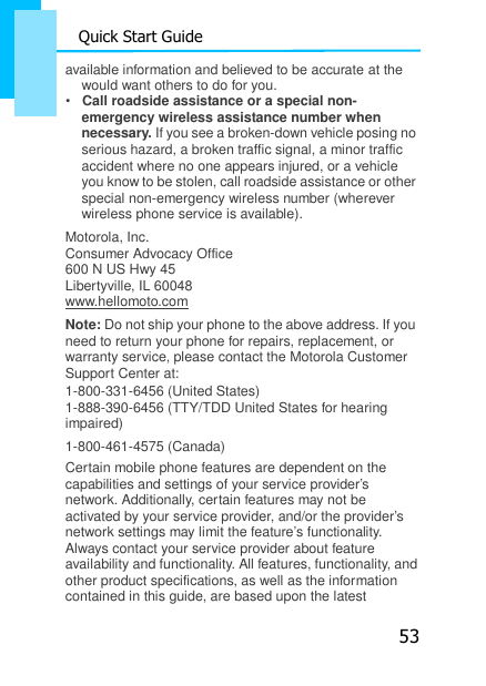 53 Quick Start Guide  available information and believed to be accurate at the    would want others to do for you. •   Call roadside assistance or a special non- emergency wireless assistance number when necessary. If you see a broken-down vehicle posing no serious hazard, a broken traffic signal, a minor traffic accident where no one appears injured, or a vehicle you know to be stolen, call roadside assistance or other special non-emergency wireless number (wherever wireless phone service is available). Motorola, Inc. Consumer Advocacy Office 600 N US Hwy 45 Libertyville, IL 60048 www.hellomoto.com Note: Do not ship your phone to the above address. If you need to return your phone for repairs, replacement, or warranty service, please contact the Motorola Customer Support Center at: 1-800-331-6456 (United States) 1-888-390-6456 (TTY/TDD United States for hearing impaired) 1-800-461-4575 (Canada) Certain mobile phone features are dependent on the capabilities and settings of your service provider’s network. Additionally, certain features may not be activated by your service provider, and/or the provider’s network settings may limit the feature’s functionality. Always contact your service provider about feature availability and functionality. All features, functionality, and other product specifications, as well as the information contained in this guide, are based upon the latest 