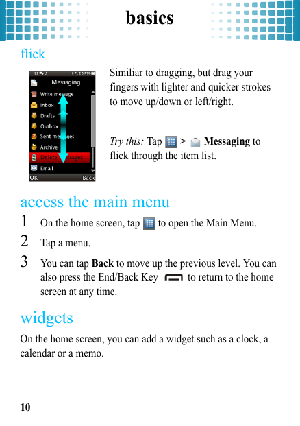 basics10flickSimiliar to dragging, but drag your fingers with lighter and quicker strokes to move up/down or left/right.Try this: Tap  &gt;   Messaging to flick through the item list. access the main menu  1On the home screen, tap   to open the Main Menu.2Tap a menu.3You can tap Back to move up the previous level. You can also press the End/Back Key   to return to the home screen at any time.widgetsOn the home screen, you can add a widget such as a clock, a calendar or a memo.