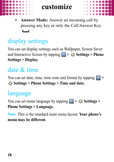 customize18•Answer Mode: Answer an incoming call by pressing any key or only the Call/Answer Key .display settingsYou can set display settings such as Wallpaper, Screen Saver and Interactive Screen by tapping  &gt;   Settings &gt; Phone Settings &gt; Display.date &amp; timeYou can set date, time, time zone and format by tapping  &gt;  Settings &gt; Phone Settings &gt; Time and date.languageYou can set menu language by tapping  &gt;   Settings &gt; Phone Settings &gt; Language.Note: This is the standard main menu layout. Your phone’s menu may be different.