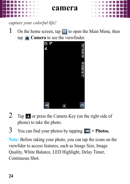 camera24cameracapture your colorful life!  1On the home screen, tap   to open the Main Menu, then tap  Camera to see the viewfinder.2Tap   or press the Camera Key (on the right side of phone) to take the photo.3You can find your photos by tapping   &gt; Photos.Note: Before taking your photo, you can tap the icons on the viewfider to access features, such as Image Size, Image Quality, White Balance, LED Highlight, Delay Timer, Continuous Shot.