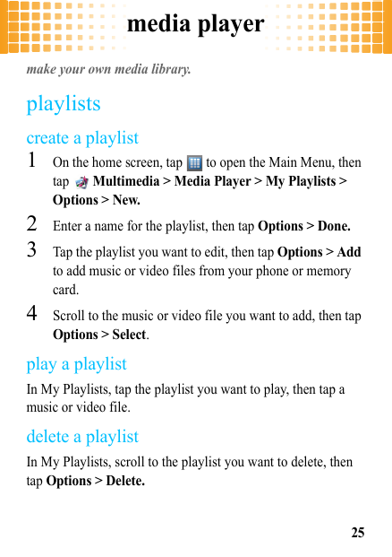 media player25media playermake your own media library.playlistscreate a playlist  1On the home screen, tap   to open the Main Menu, then tap  Multimedia &gt; Media Player &gt; My Playlists &gt; Options &gt; New.2Enter a name for the playlist, then tap Options &gt; Done.3Tap the playlist you want to edit, then tap Options &gt; Add to add music or video files from your phone or memory card.4Scroll to the music or video file you want to add, then tap Options &gt; Select.play a playlistIn My Playlists, tap the playlist you want to play, then tap a music or video file.delete a playlistIn My Playlists, scroll to the playlist you want to delete, then tap Options &gt; Delete.